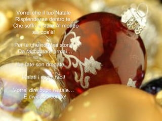Vorrei che il tuo Natale  Risplendesse dentro te,  Che soffri e stare Al mondo sai cos’è!  Per te che non hai storie  Da raccontare ormai…  Le fate son drogate…  Malati i sogni tuoi!  Vorrei dire buon Natale…  E dividerlo con te!  