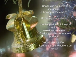 Con te che hai perso la speranza…  E hai paura come me!!!  Un tempo non lontano…  I doni appesi tutto intorno al camino,  Nessuno violentava,  Quel sogno che per mano ti portava!  Giocavi allo sceriffo…  E per te un buono non era un fesso!  