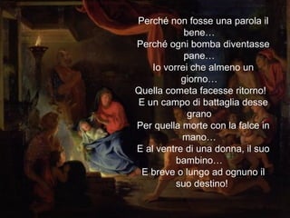 Perché non fosse una parola il bene…  Perché ogni bomba diventasse pane…  Io vorrei che almeno un giorno…  Quella cometa facesse ritorno!  E un campo di battaglia desse grano  Per quella morte con la falce in mano…  E al ventre di una donna, il suo bambino…  E breve o lungo ad ognuno il suo destino!  