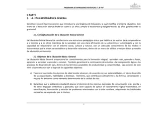 PROGRAMA DE EXPRESIONES ARTÍSTICAS 7°, 8° Y 9° 



II PARTE 
2.   LA  EDUCACIÓN BÁSICA GENERAL 
 
Constituye una de las innovaciones que introduce la Ley Orgánica de Educación, la cual modifica el sistema educativo. Este 
tramo de la educación abarca desde los cuatro a 15 años y amplía la escolaridad y obligatoriedad a 11 años  garantizando su 
gratuidad. 
 
         2.1. Conceptualización de la Educación  Básica General 
 
La Educación Básica General se concibe como una estructura pedagógica única, que habilita a los sujetos para comprenderse 
a  sí  mismos  y  a  los  otros  miembros  de  la  sociedad,  con  una  clara  afirmación  de  su  autoestima  y  autorrespeto  y  con  la 
capacidad  de  relacionarse  con  el  entorno  social,  cultural  y  natural,  con  un  adecuado  conocimiento  de  los  medios  e 
instrumentos que le sirven para establecer y desarrollar relaciones, dentro de un marco de sólidos principios éticos y morales 
de educación permanente. 
 
         2.2  Objetivos de la Educación Básica  General 
La Educación Básica General proporciona los  conocimientos para la formación integral,  aprender a ser, aprender a hacer, 
aprender a aprender y aprender a convivir.  También garantizará la continuación de estudios y la incorporación digna a los 
procesos de desarrollo del país, dentro de los términos aceptables de productividad y competitividad.  Las acciones de este 
nivel se concretizarán con el logro de los siguientes objetivos: 
 
     a) Favorecer que todos los alumnos de edad escolar alcancen, de acuerdo con sus potencialidades, el pleno desarrollo 
         de  sus  capacidades,  habilidades  y  destrezas.    Asimismo,  que  contribuyan  activamente  a  la  defensa,  conservación  y 
         mejora del ambiente como elemento determinante de la calidad de vida. 
 
     b) Garantizar que la población estudiantil alcance el dominio de los sistemas esenciales de comunicación oral,  escrita y 
         de  otros  lenguajes  simbólicos  y  gestuales;  que  sean  capaces  de  aplicar  el  razonamiento  lógico–matemático,  en 
         identificación,  formulación  y  solución  de  problemas  relacionados  con  la  vida  cotidiana,  adquiriendo  las  habilidades 
         necesarias para aprender por sí mismos. 




                                                                    3
 