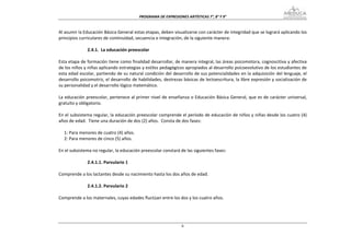 PROGRAMA DE EXPRESIONES ARTÍSTICAS 7°, 8° Y 9° 


Al asumir la Educación Básica General estas etapas, deben visualizarse con carácter de integridad que se logrará aplicando los 
principios curriculares de continuidad, secuencia e integración, de la siguiente manera: 
    
                2.4.1.  La educación preescolar 
 
Esta etapa de formación tiene como finalidad desarrollar, de manera integral, las áreas psicomotora, cognoscitiva y afectiva 
de los niños y niñas aplicando estrategias y estilos pedagógicos apropiados al desarrollo psicoevolutivo de los estudiantes de 
esta edad escolar, partiendo de su natural condición del desarrollo de sus potencialidades en la adquisición del lenguaje, el 
desarrollo psicomotriz, el desarrollo de habilidades, destrezas básicas de lectoescritura, la libre expresión y socialización de 
su personalidad y el desarrollo lógico matemático. 
 
La educación preescolar, pertenece al primer nivel de enseñanza o Educación Básica General, que es de carácter universal, 
gratuito y obligatorio. 
 
En el subsistema regular, la educación preescolar comprende el período de educación de niños y niñas desde los cuatro (4) 
años de edad.  Tiene una duración de dos (2) años.  Consta de dos fases: 
 
     1: Para menores de cuatro (4) años. 
     2: Para menores de cinco (5) años.  
 
En el subsistema no regular, la educación preescolar constará de las siguientes fases: 
 
                2.4.1.1. Parvulario 1 
 
Comprende a los lactantes desde su nacimiento hasta los dos años de edad. 
 
                2.4.1.2. Parvulario 2 
 
Comprende a los maternales, cuyas edades fluctúan entre los dos y los cuatro años. 
 



                                                               6
 
