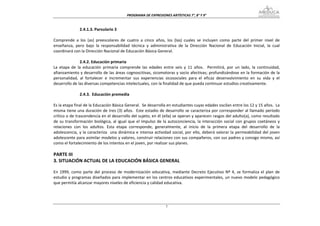 PROGRAMA DE EXPRESIONES ARTÍSTICAS 7°, 8° Y 9° 


                2.4.1.3. Parvulario 3 
 
Comprende  a  los  (as)  preescolares  de  cuatro  a  cinco  años,  los  (las)  cuales  se  incluyen  como  parte  del  primer  nivel  de 
enseñanza,  pero  bajo  la  responsabilidad  técnica  y  administrativa  de  la  Dirección  Nacional  de  Educación  Inicial,  la  cual 
coordinará con la Dirección Nacional de Educación Básica General. 
 
                2.4.2. Educación primaria  
La  etapa  de  la  educación  primaria  comprende  las  edades  entre  seis  y  11  años.    Permitirá,  por  un  lado,  la  continuidad, 
afianzamiento y desarrollo de las áreas cognoscitivas, sicomotoras y socio afectivas; profundizándose en la formación de la 
personalidad,  al  fortalecer  e  incrementar  sus  experiencias  sicosociales  para  el  eficaz  desenvolvimiento  en  su  vida  y  el 
desarrollo de las diversas competencias intelectuales, con la finalidad de que pueda continuar estudios creativamente. 
 
                2.4.3.  Educación premedia 
 
Es la etapa final de la Educación Básica General.  Se desarrolla en estudiantes cuyas edades oscilan entre los 12 y 15 años.  La 
misma tiene una duración de tres (3) años.  Este estadio de desarrollo se caracteriza por corresponder al llamado período 
crítico o de trascendencia en el desarrollo del sujeto; en él (ella) se operan y aparecen rasgos del adulto(a), como resultado 
de  su  transformación  biológica,  al  igual  que  el  impulso  de  la  autoconciencia,  la  interacción  social  con  grupos  coetáneos  y 
relaciones  con  los  adultos.  Esta  etapa  corresponde,  generalmente,  al  inicio  de  la  primera  etapa  del  desarrollo  de  la 
adolescencia,  y  la  caracteriza    una  dinámica  e  intensa  actividad  social,  por  ello,  deberá  valorar  la  permeabilidad  del  joven 
adolescente para asimilar modelos y valores, construir relaciones con sus compañeros, con sus padres y consigo mismo, así 
como el fortalecimiento de los intentos en el joven, por realizar sus planes. 
 
PARTE III 
3. SITUACIÓN ACTUAL DE LA EDUCACIÓN BÁSICA GENERAL 
 
En  1999,  como  parte  del  proceso  de  modernización  educativa,  mediante  Decreto  Ejecutivo  Nº  4,  se  formaliza  el  plan  de 
estudio y programas diseñados para implementar en los centros educativos experimentales, un nuevo modelo pedagógico 
que permitía alcanzar mayores niveles de eficiencia y calidad educativa. 




                                                                      7
 