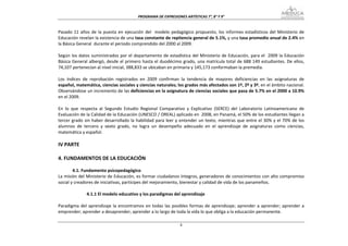 PROGRAMA DE EXPRESIONES ARTÍSTICAS 7°, 8° Y 9° 


Pasado  11  años  de  la  puesta  en  ejecución  del    modelo  pedagógico  propuesto,  los  informes  estadísticos  del  Ministerio  de 
Educación revelan la existencia de una tasa constante de repitencia general de 5.1%, y una tasa promedio anual de 2.4% en 
la Básica General  durante el periodo comprendido del 2000 al 2009. 
 
Según los datos suministrados por el departamento de estadística del Ministerio de Educación, para el  2009 la Educación 
Básica General albergó, desde el primero hasta el duodécimo grado, una matrícula total de 688 149 estudiantes. De ellos, 
74,107 pertenecían al nivel inicial, 388,833 se ubicaban en primaria y 145,173 conformaban la premedia.  
 
Los  índices  de  reprobación  registrados  en  2009  confirman  la  tendencia  de  mayores  deficiencias  en  las  asignaturas  de 
español, matemática, ciencias sociales y ciencias naturales; los grados más afectados son 1º, 2º y 3º, en el ámbito nacional. 
Observándose un incremento de las deficiencias en la asignatura de ciencias sociales que pasa de 5.7% en el 2000 a 10.9% 
en el 2009. 
 
En  lo  que  respecta  al  Segundo  Estudio  Regional  Comparativo  y  Explicativo  (SERCE)  del  Laboratorio  Latinoamericano  de 
Evaluación de la Calidad de la Educación (UNESCO / OREAL) aplicado en  2008, en Panamá, el 50% de los estudiantes llegan a 
tercer grado  sin haber  desarrollado la habilidad  para leer y entender  un texto, mientras  que entre el 30% y el 70% de los 
alumnos  de  tercero  y  sexto  grado,  no  logra  un  desempeño  adecuado  en  el  aprendizaje  de  asignaturas  como  ciencias, 
matemática y español. 
 
IV PARTE 
 
4. FUNDAMENTOS DE LA EDUCACIÓN  
         
        4.1. Fundamento psicopedagógico 
La misión del Ministerio de Educación, es formar ciudadanos íntegros, generadores de conocimientos con alto compromiso 
social y creadores de iniciativas, partícipes del mejoramiento, bienestar y calidad de vida de los panameños.  
 
               4.1.1 El modelo educativo y los paradigmas del aprendizaje 
 
Paradigma  del  aprendizaje  la  encontramos  en  todas  las  posibles  formas  de  aprendizaje;  aprender  a  aprender;  aprender  a 
emprender; aprender a desaprender; aprender a lo largo de toda la vida lo que obliga a la educación permanente.   

                                                                   8
 