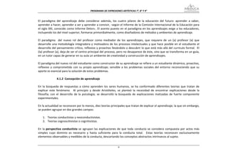 PROGRAMA DE EXPRESIONES ARTÍSTICAS 7°, 8° Y 9° 


El  paradigma  del  aprendizaje  debe  considerar  además,  los  cuatro  pilares  de  la  educación  del  futuro:  aprender  a  saber, 
aprender a hacer, aprender a ser y aprender a convivir, ‐según el Informe de la Comisión Internacional de la Educación para 
el siglo XXI, conocido como Informe Delors‐. El acento puesto en el paradigma en los aprendizajes exige a los educadores, 
incluyendo los del nivel superior, formarse primordialmente, como diseñadores de métodos y ambientes de aprendizaje. 
 
El  paradigma    del  nuevo  rol  del  profesor  como  mediador  de  los  aprendizajes,  que  requiere  de  un  (a)  profesor  (a)  que 
desarrolle  una  metodología  integradora  y  motivadora  de  los  procesos  intelectuales  y  que  hace  posible  en  el  estudiante  el 
desarrollo del pensamiento crítico, reflexivo y proactivo llevándolo a descubrir lo que está más allá del currículo formal.  El 
(la) profesor (a), deja de ser el centro principal del proceso, pero no desaparece de éste, sino que se transforma en un guía, 
en un tutor capaz de generar en su aula un ambiente de creatividad y construcción de aprendizajes. 
 
El paradigma del nuevo rol del estudiante como constructor de su aprendizaje se refiere a un estudiante dinámico, proactivo, 
reflexivo  y  comprometido  con  su  propio  aprendizaje;  sensible  a  los  problemas  sociales  del  entorno  reconociendo  que  su 
aporte es esencial para la solución de estos problemas. 
 
                 4.1.2  Concepción de aprendizaje 
 
En  la  búsqueda  de  respuestas  a  cómo  aprenden  los  seres  humanos,  se  ha  conformado  diferentes  teorías  que  tratan  de 
explicar  este  fenómeno.    Al  principio  y  desde  Aristóteles,  se  planteó  la  necesidad  de  encontrar  explicaciones  desde  la 
filosofía;  con  el  desarrollo  de  la  psicología;  se  desarrolló  la  búsqueda  de  explicaciones  matizadas  de  fuerte  componente 
experimentales. 
 
En la actualidad se reconocen por lo menos, diez teorías principales que tratan de explicar el aprendizaje; la que sin embargo, 
se pueden agrupar en dos grandes campos: 
 
     1. Teorías conductistas y neoconductivistas. 
     2. Teorías cognoscitivistas o cognitivistas. 
 
En  la  perspectiva  conductista  se  agrupan  las  explicaciones  de  que  toda  conducta  se  considera  compuesta  por  actos  más 
simples  cuyo  dominio  es  necesario  y  hasta  suficiente  para  la  conducta  total.    Estas  teorías  reconocen  exclusivamente 
elementos observables y medibles de la conducta, descartando los conceptos abstractos intrínsecos al sujeto.   


                                                                    9
 