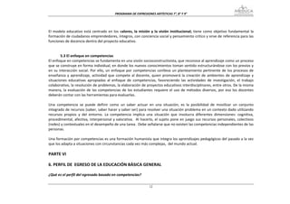 PROGRAMA DE EXPRESIONES ARTÍSTICAS 7°, 8° Y 9° 


 
El  modelo  educativo  está  centrado  en  los  valores,  la  misión  y  la  visión  institucional;  tiene  como  objetivo  fundamental  la 
formación de ciudadanos emprendedores, íntegros, con conciencia social y pensamiento crítico y sirve de referencia para las 
funciones de docencia dentro del proyecto educativo. 
 
 
         5.3 El enfoque en competencias 
El enfoque en competencias se fundamenta en una visión socioconstructivista, que reconoce al aprendizaje como un proceso 
que se construye en forma individual, en donde los nuevos conocimientos toman sentido estructurándose con los previos y 
en  su  interacción  social.  Por  ello,  un  enfoque  por  competencias  conlleva  un  planteamiento  pertinente  de  los  procesos  de 
enseñanza  y  aprendizaje,  actividad  que  compete  al  docente,  quien  promoverá  la  creación  de  ambientes  de  aprendizaje  y 
situaciones  educativas  apropiadas  al  enfoque  de  competencias,  favoreciendo  las  actividades  de  investigación,  el  trabajo 
colaborativo, la resolución de problemas, la elaboración de proyectos educativos interdisciplinares, entre otros. De la misma 
manera,  la  evaluación  de  las  competencias  de  los  estudiantes  requiere  el  uso  de  métodos  diversos,  por  eso  los  docentes 
deberán contar con las herramientas para evaluarlas. 
 
Una  competencia  se  puede  definir  como  un  saber  actuar  en  una  situación;  es  la  posibilidad  de  movilizar  un  conjunto 
integrado de recursos (saber, saber hacer y saber ser) para resolver una situación problema en un contexto dado utilizando 
recursos  propios  y  del  entorno.  La  competencia  implica  una  situación  que  involucra  diferentes  dimensiones:  cognitiva,  
procedimental, afectiva, interpersonal y valorativa.  Al hacerlo, el sujeto pone en juego sus recursos personales, colectivos 
(redes) y contextuales en el desempeño de una tarea.  Debe señalarse que no existen las competencias independientes de las 
personas. 
 
Una formación por competencias es una formación humanista que integra los aprendizajes pedagógicos del pasado a la vez 
que los adapta a situaciones con circunstancias cada vez más complejas,  del mundo actual. 
 
PARTE VI 
 
6. PERFIL DE  EGRESO DE LA EDUCACIÓN BÁSICA GENERAL 
 
¿Qué es el perfil del egresado basado en competencias? 

                                                                    12
 