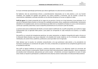PROGRAMA DE EXPRESIONES ARTÍSTICAS 7°, 8° Y 9° 


 
Es el que contempla aprendizajes pertinentes que cobran significado en la vida real de los estudiantes. 
 
No  hablamos  sólo  de  conocimientos  directa  y  automáticamente  relacionados  con  la  vida  práctica  y  con  una  función 
inmediata,  sino  también  de  aquellos  que  generan  una  cultura  científica  y  humanista,  que  da  sentido  y  articula  los 
conocimientos, habilidades y actitudes asociados con las distintas disciplinas en las que se organiza el saber. 
 
Perfil de egreso: Es el ideal compartido de los rasgos de una persona a formar en el nivel educativo al que pertenece. En el 
caso de la Educación Básica General, se formulan las cualidades personales, éticas, académicas y profesionales, fuertemente 
deseables en el ciudadano joven. Son las características que debe tener un estudiante al finalizar un curso o ciclo tomando en 
cuenta qué  aprendió y desarrolló, lo que se especificó previamente en el currículum o plan de estudios. 
 
La primera tarea para la elaboración del diseño curricular implicó la definición de un perfil compartido, que reseña los rasgos 
fundamentales  que  el  egresado  debe  poseer  y  que  podrá  ser  enriquecido  en  cada  institución  de  acuerdo  a  su  modelo 
educativo. 
 
Este perfil es un conjunto de competencias genéricas, las cuales representan un objetivo compartido del sujeto a formar en 
la  Educación  Básica  General,  que  busca  responder  a  los  desafíos  del  mundo  moderno;  en  él  se  formulan  las  cualidades 
individuales, de carácter ético, académico, profesional y social que debe reunir el egresado.  
 
Cabe  destacar  que  la  escuela,  los  contextos  socioculturales  a  los  que  pertenecen  cada  plantel,  y  los  precedentes  de 
formación contribuyen a la constitución de sujetos. Por tanto, el desarrollo y la expresión de las competencias genéricas será 
el resultado de todo ello. 
 
Este  perfil  se  logrará  mediante  los  procesos  y  prácticas  educativas  relativos  a  los  diferentes  niveles  de  concreción  del 
currículo, como se ilustra a continuación: Diseño curricular (nivel interinstitucional), modelo educativo,  planes y programas 
de  estudios  (nivel  institucional),  adecuaciones  por  centro  escolar    y  finalmente,  currículum  impartido  en  el  aula.  En  todos 
estos niveles se requiere la participación y colaboración de los diversos actores involucrados en la Educación Básica General. 
 
 
 


                                                                     13
 