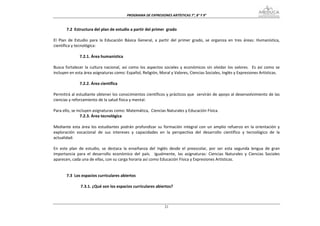 PROGRAMA DE EXPRESIONES ARTÍSTICAS 7°, 8° Y 9° 


        7.2  Estructura del plan de estudio a partir del primer  grado 
 
El  Plan  de  Estudio  para  la  Educación  Básica  General,  a  partir  del  primer  grado,  se  organiza  en  tres  áreas:  Humanística, 
científica y tecnológica: 
 
                 7.2.1. Área humanística 
 
Busca  fortalecer  la  cultura  nacional,  así  como  los  aspectos  sociales  y  económicos  sin  olvidar  los  valores.    Es  así  como  se 
incluyen en esta área asignaturas como: Español, Religión, Moral y Valores, Ciencias Sociales, Inglés y Expresiones Artísticas. 
 
                 7.2.2. Área científica 
 
Permitirá al estudiante obtener los conocimientos científicos y prácticos que  servirán de apoyo al desenvolvimiento de las 
ciencias y reforzamiento de la salud física y mental.   
 
Para ello, se incluyen asignaturas como: Matemática,  Ciencias Naturales y Educación Física. 
                 7.2.3. Área tecnológica 
 
Mediante  esta  área  los  estudiantes  podrán  profundizar  su  formación  integral  con  un  amplio  refuerzo  en  la  orientación  y 
exploración  vocacional  de  sus  intereses  y  capacidades  en  la  perspectiva  del  desarrollo  científico  y  tecnológico  de  la 
actualidad. 
 
En  este  plan  de  estudio,  se  destaca  la  enseñanza  del  Inglés  desde  el  preescolar,  por  ser  esta  segunda  lengua  de  gran 
importancia  para  el  desarrollo  económico  del  país.    Igualmente,  las  asignaturas:  Ciencias  Naturales  y  Ciencias  Sociales 
aparecen, cada una de ellas, con su carga horaria así como Educación Física y Expresiones Artísticas.     
 
 
        7.3  Los espacios curriculares abiertos 
 
                  7.3.1. ¿Qué son los espacios curriculares abiertos? 
 


                                                                      21
 