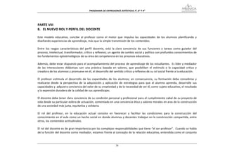 PROGRAMA DE EXPRESIONES ARTÍSTICAS 7°, 8° Y 9° 


 
PARTE VIII 
8.   EL NUEVO ROL Y PERFIL DEL DOCENTE 
 
Este  modelo  educativo,  concibe  al  profesor  como  el  motor  que  impulsa  las  capacidades  de  los  alumnos  planificando  y 
diseñando experiencias de aprendizaje, más que la simple transmisión de los contenidos. 
 
Entre  los  rasgos  característicos  del  perfil  docente,  está  la  clara  conciencia  de  sus  funciones  y  tareas  como  guiador  del 
proceso, intelectual, transformador, crítico y reflexivo; un agente de cambio social y político con profundos conocimientos de 
los fundamentos epistemológicos de su área de competencia en los procesos educativos. 
 
Además, debe estar dispuesto para el acompañamiento del proceso de aprendizaje de los estudiantes.  Es líder y mediador 
de  las  interacciones  didácticas  con  una  práctica  basada  en  valores,  que  posibilitan  el  estímulo  a  la  capacidad  crítica  y 
creadora de los alumnos y promueve en él, el desarrollo del sentido crítico y reflexivo de su rol social frente a la educación. 
 
El  profesor  estimula  el  desarrollo  de  las  capacidades  de  los  alumnos;  en  consecuencia,  su  formación  debe  concebirse  y 
realizarse  desde  la  perspectiva  de  la  adquisición  y  aplicación  de  estrategias  para  que  el  alumno  aprenda,  desarrolle  sus 
capacidades y  adquiera conciencia del valor de su creatividad y de la necesidad de ser él, como sujeto educativo, el resultado 
y la expresión duradera de la calidad de sus aprendizajes. 
 
El docente debe tener clara conciencia de su condición personal y profesional para el cumplimiento cabal de su proyecto de 
vida desde su particular esfera de actuación, comentado en una conciencia ética y valores morales en aras de la construcción 
de una sociedad más justa, equitativa y solidaria. 
 
El  rol  del  profesor,  en  la  educación  actual  consiste  en  favorecer  y  facilitar  las  condiciones  para  la  construcción  del 
conocimiento en el aula como un hecho social en donde alumnos y docentes trabajan en la construcción compartida, entre 
otros, los contenidos actitudinales. 
 
El rol del docente es de gran importancia por las complejas responsabilidades que tiene “el ser profesor”.  Cuando se habla 
de la función del docente como mediador, estamos frente al concepto de la relación educativa, entendida como el conjunto 



                                                                    26
 