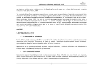PROGRAMA DE EXPRESIONES ARTÍSTICAS 7°, 8° Y 9° 


de  relaciones  sociales  que  se  establecen  entre  el  educador  y  los  que  él  educa,  para  ir  hacia  objetivos  en  una  estructura 
institucional dada. (Oscar Sáenz, 1987). 
 
“La  mediación  del  profesor  se  establece  esencialmente  entre  el  sujeto  de  aprendizaje  y  el  objeto  de  conocimiento…”éste 
media entre el objeto de aprendizaje y las estrategias cognitivas del alumnado.  A tal punto es eficaz esta mediación, que los 
sistemas de pensamiento de los estudiantes son moldeados profundamente por las actitudes y prácticas de los docentes”.  
(Sáenz,  citado  por  Batista,  1999).    Por  ello,  la  mediación  pedagógica  para  el  aprendizaje  de  carácter  crítico,  activo  y 
constructivo  constituye  el  principal  reto  del  docente.    La  relación  pedagógica  trata  de  lograr  el  pleno  desarrollo  de  la 
personalidad del alumno respetando su autonomía; desde este punto de vista, la autoridad que se confiere a los docentes 
tiene  siempre  un  carácter  dialógico,  puesto  que  no  se  funda  en  una  afirmación  del  poder  de  éstos,  sino  en  el  libre 
reconocimiento de la legitimidad del saber. 
 
PARTE IX 
 
9. ENFOQUE EVALUATIVO 
 
        9.1. La evaluación de los aprendizajes 
 
Dentro del conjunto de acciones y actividades que conforman la práctica educativa, la evaluación es uno de los procesos más 
importantes,  pues  involucra  la  participación  de  todos  los  agentes  y  elementos  requeridos  para  el  mismo:  estudiantes, 
docentes, plantel educativo, factores asociados, padres de familia, entre otros. 
 
La  evaluación  de  los  aprendizajes  escolares  se  refiere  al  proceso  sistemático  y  continuo,  mediante  el  cual  se  determina  el 
grado en que se están logrando los objetivos de aprendizaje. 
         
        9.2. ¿Para qué evalúa el docente? 
 
La evaluación es parte integral del proceso de enseñanza‐aprendizaje.   No es el final de éste, sino el medio para mejorarlo, 
ya que sólo por medio de una adecuada evaluación, se podrán tomar decisiones que apoyen efectivamente al alumnado; por 
lo tanto, evaluar sólo al final es llegar tarde para asegurar el aprendizaje continuo y oportuno. 
 

                                                                     27
 