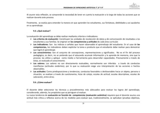 PROGRAMA DE EXPRESIONES ARTÍSTICAS 7°, 8° Y 9° 


Al asumir esta reflexión, se comprende la necesidad de tener en cuenta la evaluación a lo largo de todas las acciones que se 
realizan durante este proceso. 
 
Finalmente,  se evalúa para entender la manera en que aprenden los estudiantes, sus fortalezas, debilidades y así ayudarlos 
en su aprendizaje. 
 
        9.3. ¿Qué evaluar? 
 
La evaluación del aprendizaje se debe realizar mediante criterios e indicadores: 
        Los criterios de evaluación: Constituyen las unidades de recolección de datos y de comunicación de resultados a los 
        estudiantes y sus familias. Se originan en las competencias y actitudes de cada área curricular. 
        Los  indicadores:  Son    los  indicios  o  señales  que  hacen  observable  el  aprendizaje  del  estudiante.  En  el  caso  de  las 
        competencias,  los  indicadores  deben  explicitar  la  tarea  o producto  que  el  estudiante  debe  realizar  para  demostrar 
        que logró el aprendizaje. 
        Los  conocimientos:  Son  el  conjunto  de  concepciones,  representaciones  y  significados.    No  es  el  fin  del  proceso 
        pedagógico,  es  decir,  no  se  pretende  que  el  educando  acumule  información  y  la  aprenda  de  memoria,  sino  que  la 
        procese,  las  utilice  y  aplique    como  medio  o  herramienta  para  desarrollar  capacidades.  Precisamente  a  través  de 
        éstas, es evaluado el conocimiento. 
        Los  valores:  Los  valores  no  son  directamente  evaluables,  normalmente  son  inferidos    a  través  de  conductas 
        manifiestas  (actitudes  evidentes),  por  lo  que  su  evaluación  exige  una  interpretación  de  las  acciones  o  hechos 
        observables. 
        Las actitudes: Como predisposiciones y tendencias, conductas favorables o desfavorables hacia un objeto, persona o 
        situación;  se  evalúan  a  través  de  cuestionarios,  listas  de  cotejo,  escalas  de  actitud,  escalas  descriptivas,  escalas  de 
        valoración, entre otros. 
 
        9.4. ¿Cómo evaluar? 
 

El  docente  debe  seleccionar  las  técnicas  y  procedimientos  más  adecuados  para  evaluar  los  logros  del  aprendizaje, 
considerando, además, los propósitos que se persiguen al evaluar. 
La nueva tendencia de evaluación en función de  competencias (evaluación auténtica) requiere que el docente asuma una 
actitud  más  crítica  y  reflexiva  acerca  de  los  modelos  para  evaluar  que,  tradicionalmente,  se  aplicaban  (pruebas  objetivas, 

                                                                      28
 