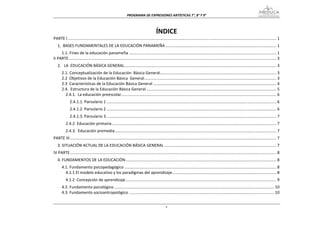 PROGRAMA DE EXPRESIONES ARTÍSTICAS 7°, 8° Y 9° 



                                                                                         ÍNDICE 
PARTE I ............................................................................................................................................................................................ 1 
   1.  BASES FUNDAMENTALES DE LA EDUCACIÓN PANAMEÑA .................................................................................................... 1 
     1.1. Fines de la educación panameña ..................................................................................................................................... 1 
II PARTE ........................................................................................................................................................................................... 3 
   2.   LA  EDUCACIÓN BÁSICA GENERAL ......................................................................................................................................... 3 
       2.1. Conceptualización de la Educación  Básica General  ........................................................................................................ 3 
                                                                           .
       2.2  Objetivos de la Educación Básica  General ....................................................................................................................... 3 
       2.3  Características de la Educación Básica General ............................................................................................................... 4 
       2.4.  Estructura de la Educación Básica General ..................................................................................................................... 5 
         2.4.1.  La educación preescolar ........................................................................................................................................... 6 
                                         .
              2.4.1.1. Parvulario 1 ......................................................................................................................................................... 6 
              2.4.1.2. Parvulario 2 ......................................................................................................................................................... 6 
              2.4.1.3. Parvulario 3 ......................................................................................................................................................... 7 
          2.4.2. Educación primaria .................................................................................................................................................... 7 
          2.4.3.  Educación premedia  ................................................................................................................................................. 7 
                                    .
PARTE III .......................................................................................................................................................................................... 7 
   3. SITUACIÓN ACTUAL DE LA EDUCACIÓN BÁSICA GENERAL ..................................................................................................... 7 
IV PARTE .......................................................................................................................................................................................... 8 
   4. FUNDAMENTOS DE LA EDUCACIÓN ........................................................................................................................................ 8 
       4.1. Fundamento psicopedagógico ......................................................................................................................................... 8 
         4.1.1 El modelo educativo y los paradigmas del aprendizaje .............................................................................................. 8 
          4.1.2  Concepción de aprendizaje ........................................................................................................................................ 9 
       4.2. Fundamento psicológico ................................................................................................................................................ 10 
       4.3. Fundamento socioantropológico ................................................................................................................................... 10 


                                                                                                  v
 