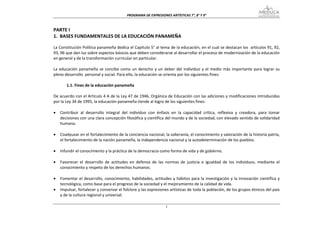 PROGRAMA DE EXPRESIONES ARTÍSTICAS 7°, 8° Y 9° 



PARTE I 
1.  BASES FUNDAMENTALES DE LA EDUCACIÓN PANAMEÑA 
 
La Constitución Política panameña dedica el Capítulo 5° al tema de la educación, en el cual se destacan los  artículos 91, 92, 
93, 96 que dan luz sobre aspectos básicos que deben considerarse al desarrollar el proceso de modernización de la educación 
en general y de la transformación curricular en particular. 
 
La  educación  panameña  se  concibe  como  un  derecho  y  un  deber  del  individuo  y  el  medio  más  importante  para  lograr  su 
pleno desarrollo  personal y social. Para ello, la educación se orienta por los siguientes fines:  
 
         1.1. Fines de la educación panameña 
 
De acuerdo con el Artículo 4 A de la Ley 47 de 1946, Orgánica de Educación con las adiciones y modificaciones introducidas 
por la Ley 34 de 1995, la educación panameña tiende al logro de los siguientes fines: 
 
• Contribuir  al  desarrollo  integral  del  individuo  con  énfasis  en  la  capacidad  crítica,  reflexiva  y  creadora,  para  tomar 
     decisiones con una clara concepción filosófica y científica del mundo y de la sociedad, con elevado sentido de solidaridad 
     humana. 
 
• Coadyuvar en el fortalecimiento de la conciencia nacional, la soberanía, el conocimiento y valoración de la historia patria, 
     el fortalecimiento de la nación panameña, la independencia nacional y la autodeterminación de los pueblos. 
 
• Infundir el conocimiento y la práctica de la democracia como forma de vida y de gobierno. 
 
• Favorecer  el  desarrollo  de  actitudes  en  defensa  de  las  normas  de  justicia  e  igualdad  de  los  individuos,  mediante  el 
     conocimiento y respeto de los derechos humanos. 
 
• Fomentar  el  desarrollo, conocimiento,  habilidades,  actitudes  y  hábitos  para  la  investigación  y  la  innovación  científica  y 
     tecnológica, como base para el progreso de la sociedad y el mejoramiento de la calidad de vida. 
• Impulsar, fortalecer y conservar el folclore y las expresiones artísticas de toda la población, de los grupos étnicos del país 
     y de la cultura regional y universal. 

                                                                    1
 