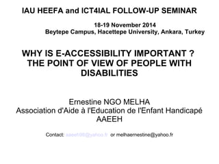 IAU HEEFA and ICT4IAL FOLLOW-UP SEMINAR 
18-19 November 2014 
Beytepe Campus, Hacettepe University, Ankara, Turkey 
WHY IS E-ACCESSIBILITY IMPORTANT ? 
THE POINT OF VIEW OF PEOPLE WITH 
DISABILITIES 
Ernestine NGO MELHA 
Association d'Aide à l'Education de l'Enfant Handicapé 
AAEEH 
Contact: aaeeh98@yahoo.fr or melhaernestine@yahoo.fr 
 