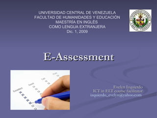 E-Assessment Evelyn Izquierdo ICT in ELT course facilitator [email_address]   UNIVERSIDAD CENTRAL DE VENEZUELA FACULTAD DE HUMANIDADES Y EDUCACIÓN MAESTRÍA EN INGLÉS  COMO LENGUA EXTRANJERA Dic. 1, 2009 