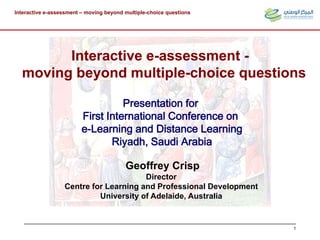 Interactive e-assessment – moving beyond multiple-choice questions
1
Geoffrey Crisp
Director
Centre for Learning and Professional Development
University of Adelaide, Australia
Interactive e-assessment -
moving beyond multiple-choice questions
Presentation for
First International Conference on
e-Learning and Distance Learning
Riyadh, Saudi Arabia
 