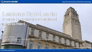 Inspired  assessment  and  learning  technology




   Lessons from Leeds:
   5 ways to innovate vocational
   assessment


   Dave Waller
   Product & Design Manager, MyKnowledgeMap Ltd.


                                                          http://www.flickr.com/photos/davehamster/6813051009/

©2013 MyKnowledgeMap Ltd                                                                                  1
 