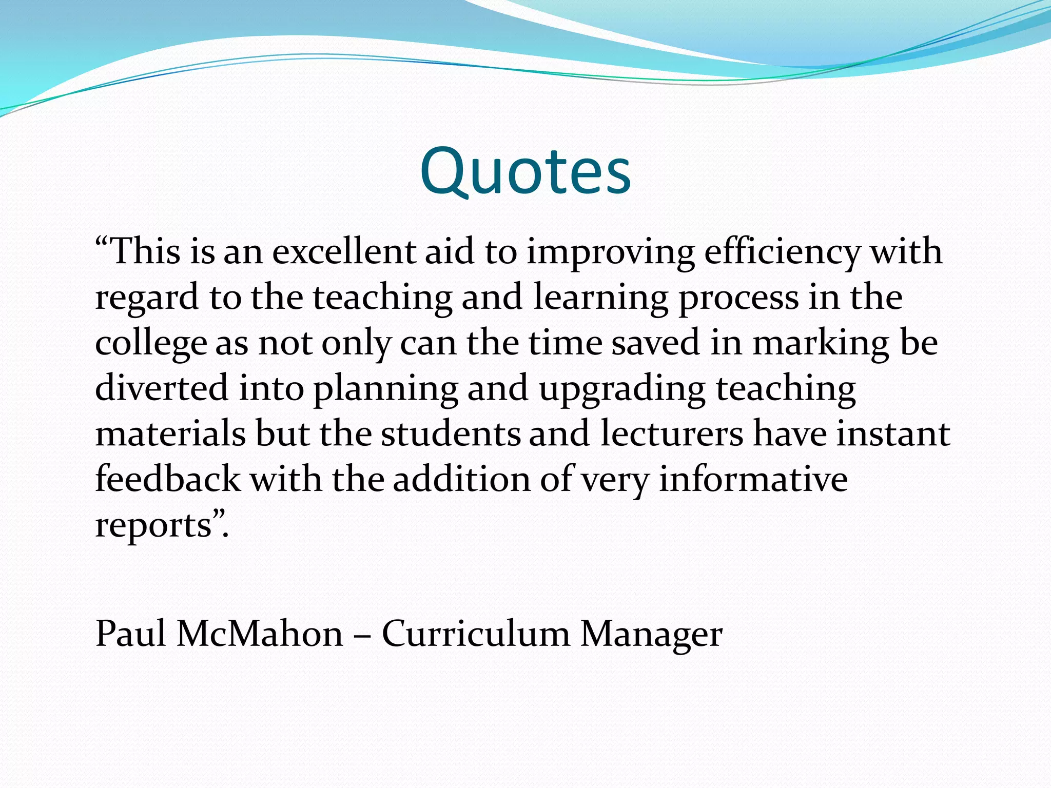 Quotes	“This is an excellent aid to improving efficiency with regard to the teaching and learning process in the college as not only can the time saved in marking be diverted into planning and upgrading teaching materials but the students and lecturers have instant feedback with the addition of very informative reports”.	Paul McMahon – Curriculum Manager