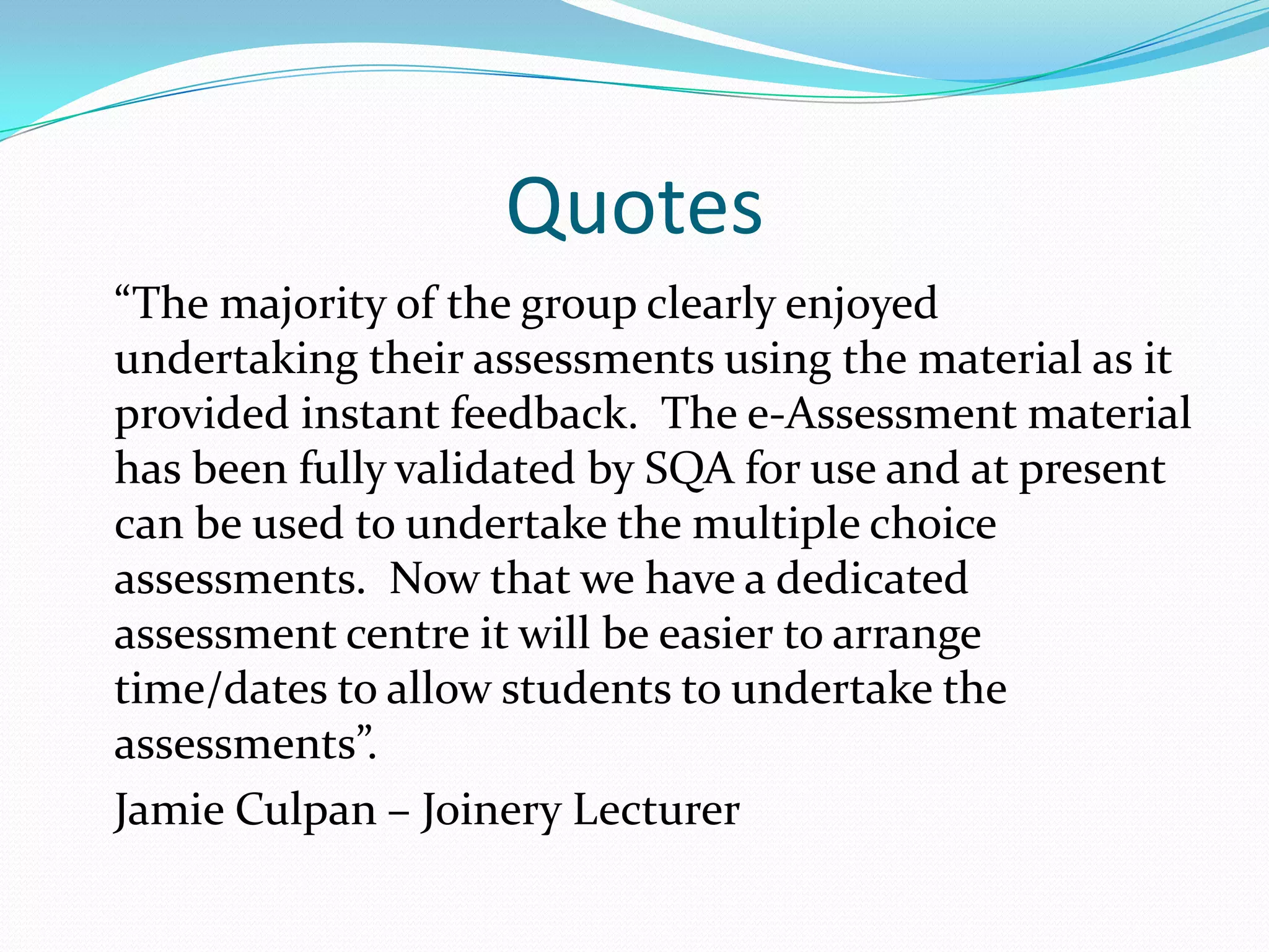 Quotes	“The majority of the group clearly enjoyed undertaking their assessments using the material as it provided instant feedback.  The e-Assessment material has been fully validated by SQA for use and at present can be used to undertake the multiple choice assessments.  Now that we have a dedicated assessment centre it will be easier to arrange time/dates to allow students to undertake the assessments”.	Jamie Culpan – Joinery Lecturer