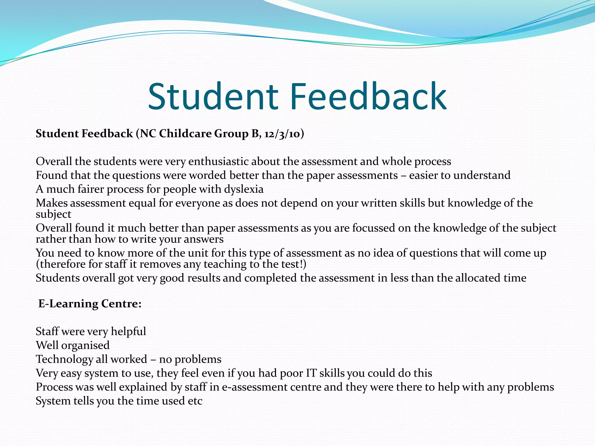 Student FeedbackStudent Feedback (NC Childcare Group B, 12/3/10) Overall the students were very enthusiastic about the assessment and whole processFound that the questions were worded better than the paper assessments – easier to understandA much fairer process for people with dyslexiaMakes assessment equal for everyone as does not depend on your written skills but knowledge of the subjectOverall found it much better than paper assessments as you are focussed on the knowledge of the subject rather than how to write your answersYou need to know more of the unit for this type of assessment as no idea of questions that will come up (therefore for staff it removes any teaching to the test!)Students overall got very good results and completed the assessment in less than the allocated time  E-Learning Centre: Staff were very helpfulWell organisedTechnology all worked – no problemsVery easy system to use, they feel even if you had poor IT skills you could do thisProcess was well explained by staff in e-assessment centre and they were there to help with any problemsSystem tells you the time used etc