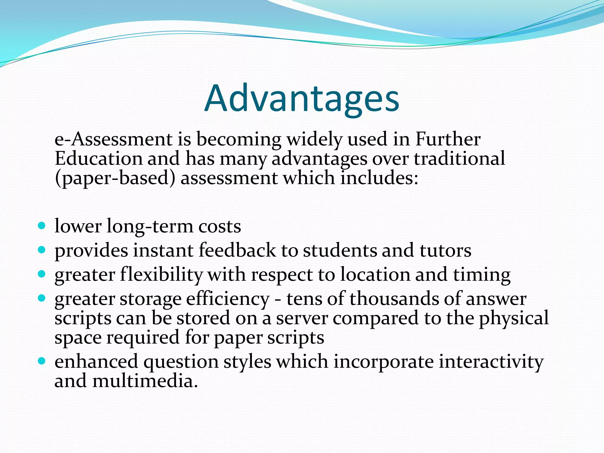 Advantages	e-Assessment is becoming widely used in Further Education and has many advantages over traditional (paper-based) assessment which includes:lower long-term costsprovides instant feedback to students and tutorsgreater flexibility with respect to location and timinggreater storage efficiency - tens of thousands of answer scripts can be stored on a server compared to the physical space required for paper scriptsenhanced question styles which incorporate interactivity and multimedia.