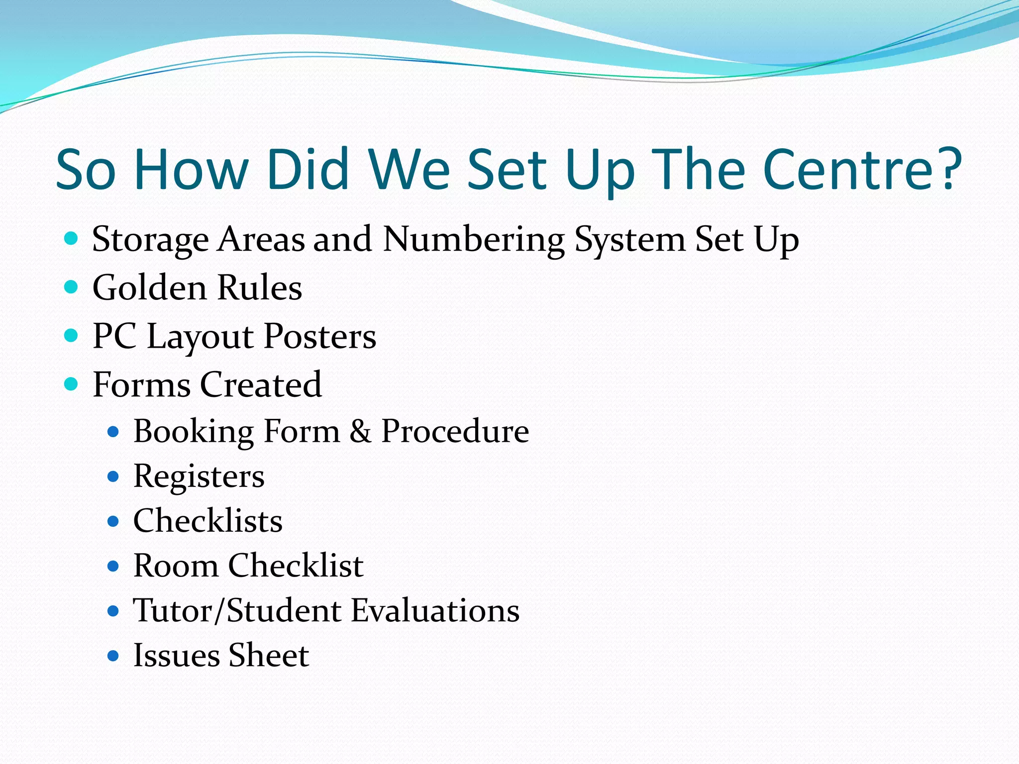 So How Did We Set Up The Centre?Storage Areas and Numbering System Set UpGolden RulesPC Layout PostersForms CreatedBooking Form & ProcedureRegistersChecklistsRoom ChecklistTutor/Student EvaluationsIssues Sheet