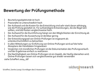 Bewertung der Prüfungsmethode Beurteilungsobjektivität ist hoch Praxisnähe ist unterschiedlich hoch Der Aufwand und die Kosten für die Entwicklung sind sehr stark davon abhängig, wie die Prüfung gestaltet ist. Für aufwändigere Entwicklungen, die die Regel sein sollten, sind die Kosten vergleichsweise hoch. Der Aufwand für die Durchführung hängt von den Möglichkeiten der Einrichtung ab Der Aufwand für die Auswertung ist denkbar gering Der Entwicklungsgrad von Online-Prüfungen ist insgesamt als unterdurchschnittlich zu betrachten In allen Mitteilungen zur Einführung von Online-Prüfungen wird auf die hohe Akzeptanz der Kandidaten hingewiesen Verglichen mit mündlichen Prüfungen ist die Dokumentation des Prüfungsverlaufs und der Ergebnisse einfach zu realisieren. Die Nachhaltigkeit von Online-Prüfungen ist ein Aspekt, der häufig übersehen wird: Online-Prüfungen lassen sich vergleichsweise gut wieder verwenden siehe Schaffert 2004, 76f  