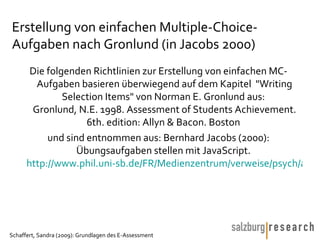 Erstellung von einfachen Multiple-Choice-Aufgaben nach Gronlund (in Jacobs 2000) Die folgenden Richtlinien zur Erstellung von einfachen MC-Aufgaben basieren überwiegend auf dem Kapitel  "Writing Selection Items" von Norman E. Gronlund aus:  Gronlund, N.E. 1998. Assessment of Students Achievement. 6th. edition: Allyn & Bacon. Boston  und sind entnommen aus: Bernhard Jacobs (2000): Übungsaufgaben stellen mit JavaScript.  http://www.phil.uni-sb.de/FR/Medienzentrum/verweise/psych/aufgaben/aufgaben.html   