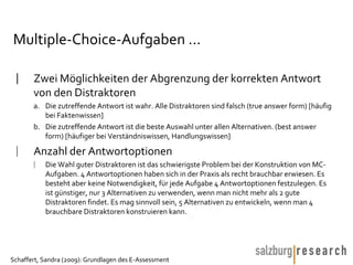 Multiple-Choice-Aufgaben ... Zwei Möglichkeiten der Abgrenzung der korrekten Antwort von den Distraktoren  Die zutreffende Antwort ist wahr. Alle Distraktoren sind falsch (true answer form) [häufig bei Faktenwissen] Die zutreffende Antwort ist die beste Auswahl unter allen Alternativen. (best answer form) [häufiger bei Verständniswissen, Handlungswissen] Anzahl der Antwortoptionen Die Wahl guter Distraktoren ist das schwierigste Problem bei der Konstruktion von MC-Aufgaben. 4 Antwortoptionen haben sich in der Praxis als recht brauchbar erwiesen. Es besteht aber keine Notwendigkeit, für jede Aufgabe 4 Antwortoptionen festzulegen. Es ist günstiger, nur 3 Alternativen zu verwenden, wenn man nicht mehr als 2 gute Distraktoren findet. Es mag sinnvoll sein, 5 Alternativen zu entwickeln, wenn man 4 brauchbare Distraktoren konstruieren kann.  