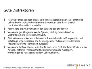 Gute Distraktoren Häufige Fehler könnten als plausible Distraktoren dienen. Der erfahrene Lehrer kennt typische Fehler seiner Studenten oder kann sie sich zumindest theoretisch vorstellen.  Formuliere die Alternativen in der Sprache des Studenten Verwende gut klingende Worte (genau, wichtig, bedeutsam) in Distraktoren und korrekter Antwort. Distraktoren und korrekte Antwort sollten sich nicht in Komplexität und Satzlänge unterscheiden. Die Textlänge einer Alternative sollte keine Prognose auf ihre Richtigkeit zulassen. Verwende äußere Hinweise in den Distraktoren (z.B. ähnliche Worte wie im Aufgabenstamm, wissenschaftlich beeindruckende Aussagen, wohlklingende Passagen aus dem Lehrbuch usw. ) 