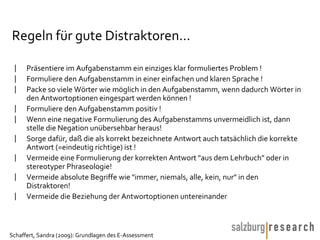 Regeln für gute Distraktoren… Präsentiere im Aufgabenstamm ein einziges klar formuliertes Problem !  Formuliere den Aufgabenstamm in einer einfachen und klaren Sprache !  Packe so viele Wörter wie möglich in den Aufgabenstamm, wenn dadurch Wörter in den Antwortoptionen eingespart werden können !  Formuliere den Aufgabenstamm positiv !  Wenn eine negative Formulierung des Aufgabenstamms unvermeidlich ist, dann stelle die Negation unübersehbar heraus! Sorge dafür, daß die als korrekt bezeichnete Antwort auch tatsächlich die korrekte Antwort (=eindeutig richtige) ist !  Vermeide eine Formulierung der korrekten Antwort "aus dem Lehrbuch" oder in stereotyper Phraseologie! Vermeide absolute Begriffe wie "immer, niemals, alle, kein, nur" in den Distraktoren! Vermeide die Beziehung der Antwortoptionen untereinander  