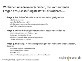 Wir haben uns dazu entschieden, die vorhandenen Fragen des „Einstufungstests“ zu diskutieren … Frage 1.  Die E-Portfolio-Methode ist besonders geeignet um objektiv zu bewerten schnell und effizient zu prüfen als alternatives Assessmentkonzept eingesetzt zu werden das Prüfen attraktiver zu machen Frage 2.  Online-Prüfungen werden in der Regel verstanden als eine Konsequenz aus dem Web-2.0-Hype Prüfungen via Video-Konferenz automatisch auswertbare, webbasierte Prüfungen Softwareprüfungen im Internet Frage 3. I m Bezug auf Abschlussprüfungen darf man nicht unterschätzen, dass sie nur schwer objektiv zu bewerten sind. manipuliert werden können. fehlerfrei sind. als heimlichen Lehrplan das Lernen und Lehren beeinflussen 