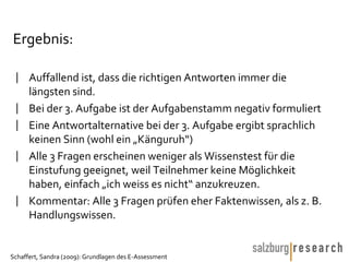 Ergebnis: Auffallend ist, dass die richtigen Antworten immer die längsten sind. Bei der 3. Aufgabe ist der Aufgabenstamm negativ formuliert Eine Antwortalternative bei der 3. Aufgabe ergibt sprachlich keinen Sinn (wohl ein „Känguruh“) Alle 3 Fragen erscheinen weniger als Wissenstest für die Einstufung geeignet, weil Teilnehmer keine Möglichkeit haben, einfach „ich weiss es nicht“ anzukreuzen. Kommentar: Alle 3 Fragen prüfen eher Faktenwissen, als z. B. Handlungswissen. 