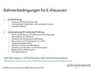 Rahmenbedingungen für E-Klausuren Vorbereitung  Anpassung der Prüfungsordnungen Einbringung der Problematik in die zuständigen Gremien zentrale Installation Vorbereitung für konkrete Prüfung Online-Einschreibung und Erstellung von Prüflingsgruppen Bereitstellung von Probetests Erstellung und Verteilung eines Merkblatts Reservierung von PC-Übungsräumen im ZDV Testphase für jede Prüfung Aufsicht und technische Hilfestellung Auswertung mit Korrektur von Freitextaufgaben Bearbeitung von Reklamationen Prüfungsverwaltung Nach Wolf Lustig (o.J.). Online-Prüfungen in der Fremdsprachenausbildung http://www.e-learning.uni-mainz.de/Dateien/online-pruefung-fremdsprache.pdf   