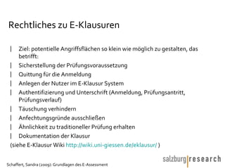 Rechtliches zu E-Klausuren Ziel: potentielle Angriffsflächen so klein wie möglich zu gestalten, das betrifft: Sicherstellung der Prüfungsvoraussetzung Quittung für die Anmeldung Anlegen der Nutzer im E-Klausur System Authentifizierung und Unterschrift (Anmeldung, Prüfungsantritt, Prüfungsverlauf) Täuschung verhindern Anfechtungsgründe ausschließen Ähnlichkeit zu traditioneller Prüfung erhalten Dokumentation der Klausur (siehe E-Klausur Wiki  http://wiki.uni-giessen.de/eklausur/  )  