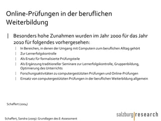 Online-Prüfungen in der beruflichen Weiterbildung Besonders hohe Zunahmen wurden im Jahr 2000 für das Jahr 2010 für folgendes vorhergesehen: In Bereichen, in denen der Umgang mit Computern zum beruflichen Alltag gehört Zur Lernerfolgskontrolle Als Ersatz für formalisierte Prüfungsteile Als Ergänzung traditioneller Seminare zur Lernerfolgskontrolle, Gruppenbildung, Optimierung des Unterrichts Forschungsaktivitäten zu computergestützten Prüfungen und Online-Prüfungen  Einsatz von computergestützten Prüfungen in der beruflichen Weiterbildung allgemein Schaffert (2004) 