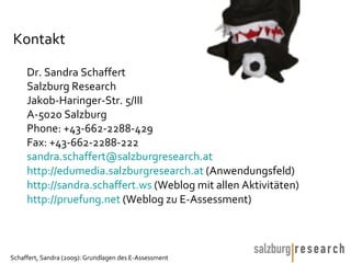 Kontakt  Dr. Sandra Schaffert  Salzburg Research  Jakob-Haringer-Str. 5/III A-5020 Salzburg Phone: +43-662-2288-429 Fax: +43-662-2288-222 [email_address] http://edumedia.salzburgresearch.at  (Anwendungsfeld) http:// sandra.schaffert.ws  (Weblog mit allen Aktivitäten) http:// pruefung.net  (Weblog zu E-Assessment) 