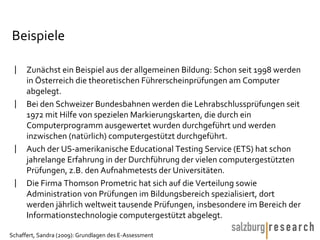 Beispiele Zunächst ein Beispiel aus der allgemeinen Bildung: Schon seit 1998 werden in Österreich die theoretischen Führerscheinprüfungen am Computer abgelegt.  Bei den Schweizer Bundesbahnen werden die Lehrabschlussprüfungen seit 1972 mit Hilfe von spezielen Markierungskarten, die durch ein Computerprogramm ausgewertet wurden durchgeführt und werden inzwischen (natürlich) computergestützt durchgeführt.  Auch der US-amerikanische Educational Testing Service (ETS) hat schon jahrelange Erfahrung in der Durchführung der vielen computergestützten Prüfungen, z.B. den Aufnahmetests der Universitäten.  Die Firma Thomson Prometric hat sich auf die Verteilung sowie Administration von Prüfungen im Bildungsbereich spezialisiert, dort werden jährlich weltweit tausende Prüfungen, insbesondere im Bereich der Informationstechnologie computergestützt abgelegt.  
