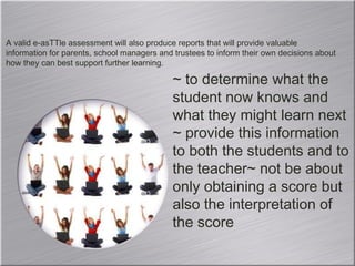 A valid e-asTTle assessment will also produce reports that will provide valuable
information for parents, school managers and trustees to inform their own decisions about
how they can best support further learning.
~ to determine what the
student now knows and
what they might learn next
~ provide this information
to both the students and to
the teacher~ not be about
only obtaining a score but
also the interpretation of
the score
 