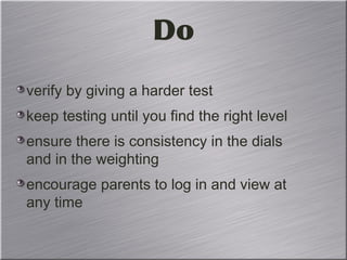 Do
verify by giving a harder test
keep testing until you find the right level
ensure there is consistency in the dials
and in the weighting
encourage parents to log in and view at
any time
 