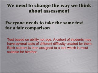 We need to change the way we think
about assessment
Everyone needs to take the same test
for a fair comparison
Test based on ability not age. A cohort of students may
have several tests of different difficulty created for them.
Each student is then assigned to a test which is most
suitable for him/her.
 