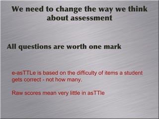 We need to change the way we think
about assessment
All questions are worth one mark
e-asTTLe is based on the difficulty of items a student
gets correct - not how many.
Raw scores mean very little in asTTle
 