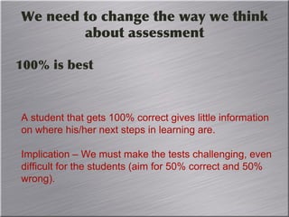 We need to change the way we think
about assessment
100% is best
A student that gets 100% correct gives little information
on where his/her next steps in learning are.
Implication – We must make the tests challenging, even
difficult for the students (aim for 50% correct and 50%
wrong).
 