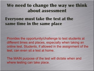 We need to change the way we think
about assessment
Everyone must take the test at the
same time in the same place
Provides the opportunity/challenge to test students at
different times and places, especially when taking an
online test. Students, if allowed in the assignment of the
test, can even sit a test at home.
The MAIN purpose of the test will dictate when and
where testing can take place.
 