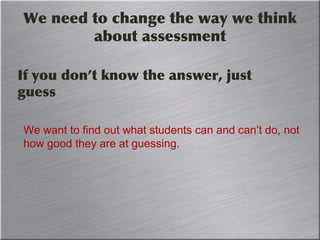 We need to change the way we think
about assessment
If you don’t know the answer, just
guess
We want to find out what students can and can’t do, not
how good they are at guessing.
 
