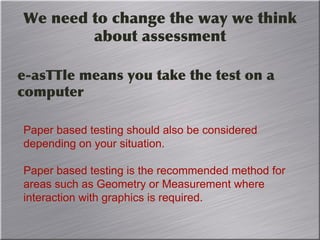 We need to change the way we think
about assessment
e-asTTle means you take the test on a
computer
Paper based testing should also be considered
depending on your situation.
Paper based testing is the recommended method for
areas such as Geometry or Measurement where
interaction with graphics is required.
 