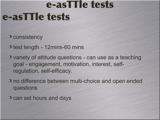 consistency
test length - 12mins-60 mins
variety of attitude questions - can use as a teaching
goal - engagement, motivation, interest, self-
regulation, self-efficacy.
no difference between multi-choice and open ended
questions
can set hours and days
e-asTTle tests
e-asTTle tests
 