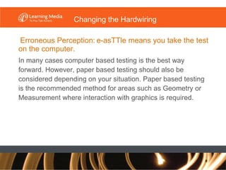 Erroneous Perception:   e-asTTle means you take the test on the computer. In many cases computer based testing is the best way forward. However, paper based testing should also be considered depending on your situation. Paper based testing is the recommended method for areas such as Geometry or Measurement where interaction with graphics is required. Changing the Hardwiring 