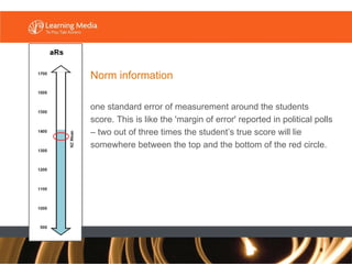 Norm information one standard error of measurement around the students score. This is like the 'margin of error' reported in political polls – two out of three times the student’s true score will lie somewhere between the top and the bottom of the red circle.  