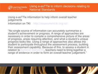 Using e-asTTle to inform decisions relating to National Standards Using e-asTTle information to help inform overall teacher judgements  Information on TKI  http://assessment. tki .org. nz/   “ No single source of information can accurately summarise a student’s achievement or progress. A range of approaches are necessary in order to compile a comprehensive picture of the areas of progress, areas requiring attention, and what a student’s unique progress looks like. Using a range of approaches also allows the student to participate throughout the assessment process, building their assessment capability. Because of this, to assess a student in relation to  National Standards , teachers need to bring together a range of evidence in order to form an overall teacher judgement.” 
