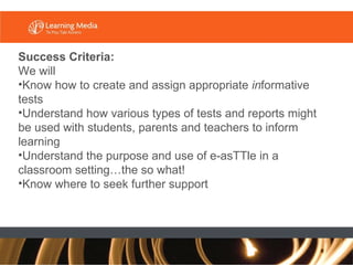 Success Criteria:  We will Know how to create and assign appropriate  in formative tests  Understand how various types of tests and reports might be used with students, parents and teachers to inform learning Understand the purpose and use of e-asTTle in a classroom setting…the so what! Know where to seek further support 